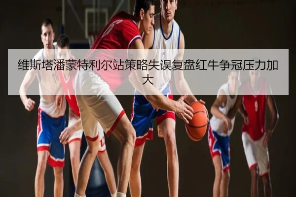 维斯塔潘蒙特利尔站策略失误复盘红牛争冠压力加大
