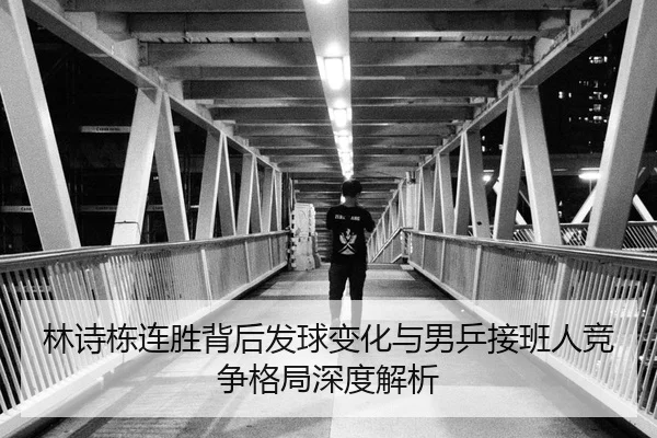 林诗栋连胜背后发球变化与男乒接班人竞争格局深度解析